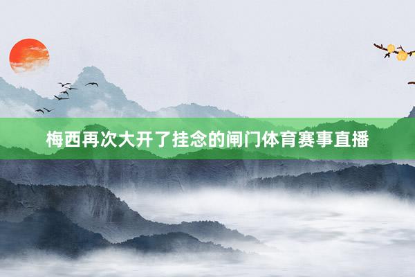 梅西再次大开了挂念的闸门体育赛事直播