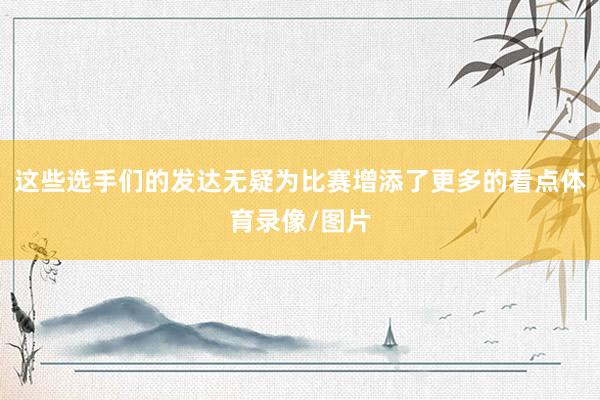 这些选手们的发达无疑为比赛增添了更多的看点体育录像/图片