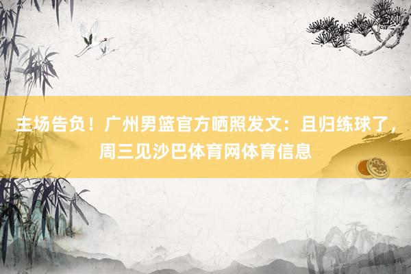 主场告负！广州男篮官方晒照发文：且归练球了，周三见沙巴体育网体育信息