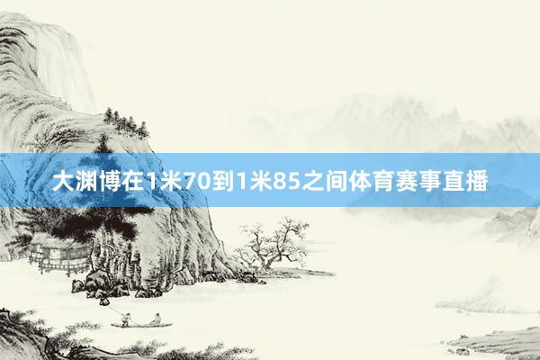 大渊博在1米70到1米85之间体育赛事直播
