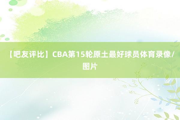 【吧友评比】CBA第15轮原土最好球员体育录像/图片