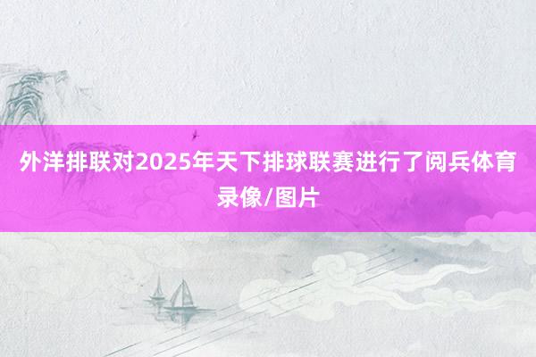 外洋排联对2025年天下排球联赛进行了阅兵体育录像/图片