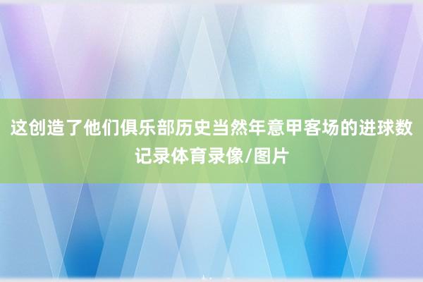 这创造了他们俱乐部历史当然年意甲客场的进球数记录体育录像/图片
