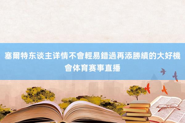 塞爾特东谈主详情不會輕易錯過再添勝績的大好機會体育赛事直播