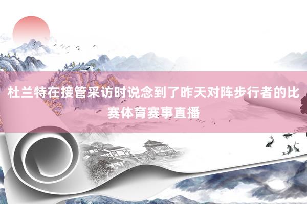 杜兰特在接管采访时说念到了昨天对阵步行者的比赛体育赛事直播