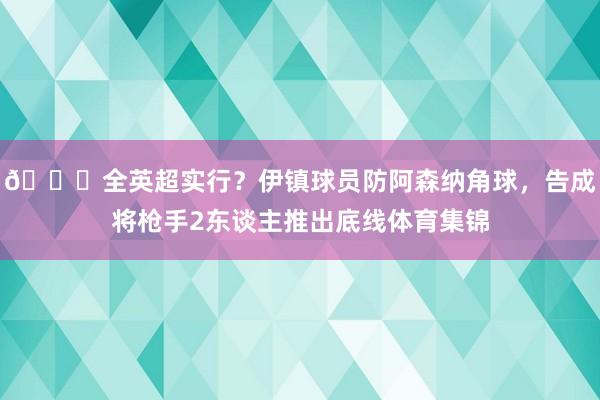 😂全英超实行？伊镇球员防阿森纳角球，告成将枪手2东谈主推出底线体育集锦