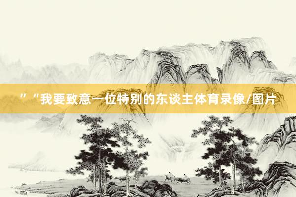 ”“我要致意一位特别的东谈主体育录像/图片