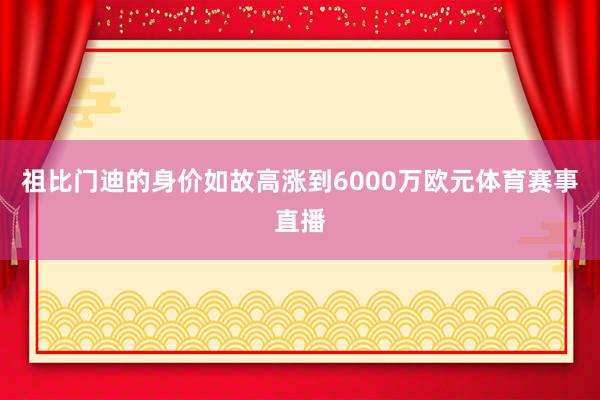祖比门迪的身价如故高涨到6000万欧元体育赛事直播