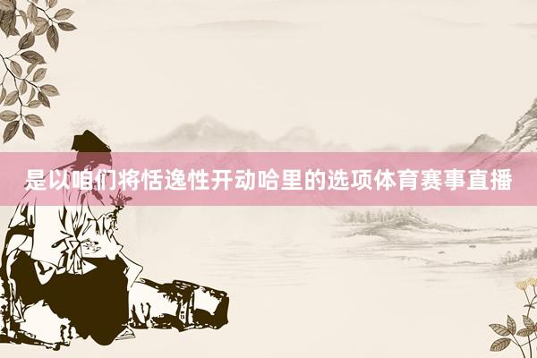 是以咱们将恬逸性开动哈里的选项体育赛事直播