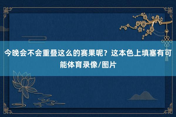 今晚会不会重叠这么的赛果呢？这本色上填塞有可能体育录像/图片