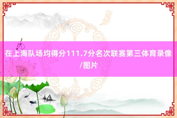 在上海队场均得分111.7分名次联赛第三体育录像/图片