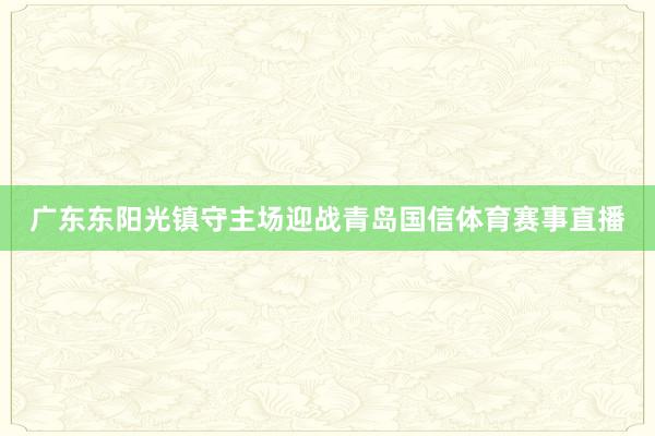 广东东阳光镇守主场迎战青岛国信体育赛事直播