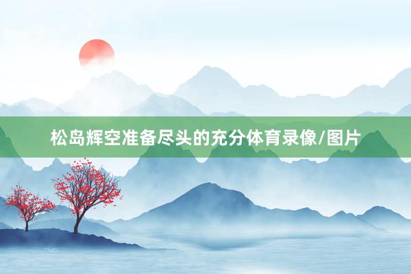 松岛辉空准备尽头的充分体育录像/图片