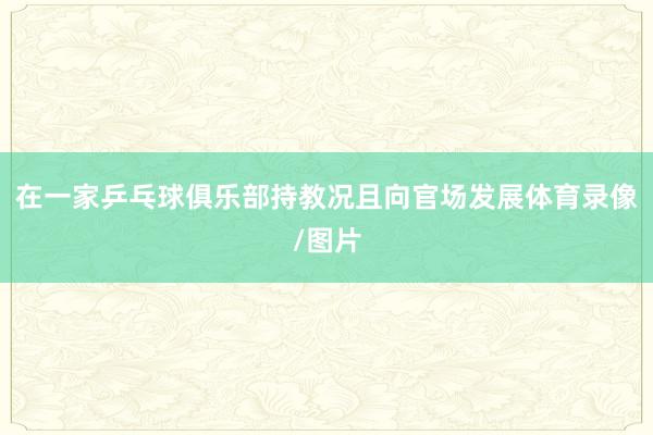 在一家乒乓球俱乐部持教况且向官场发展体育录像/图片
