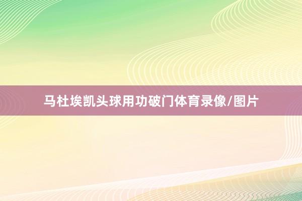 马杜埃凯头球用功破门体育录像/图片