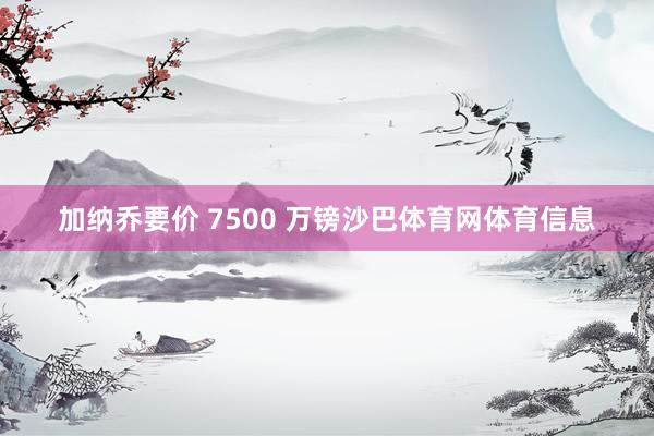 加纳乔要价 7500 万镑沙巴体育网体育信息