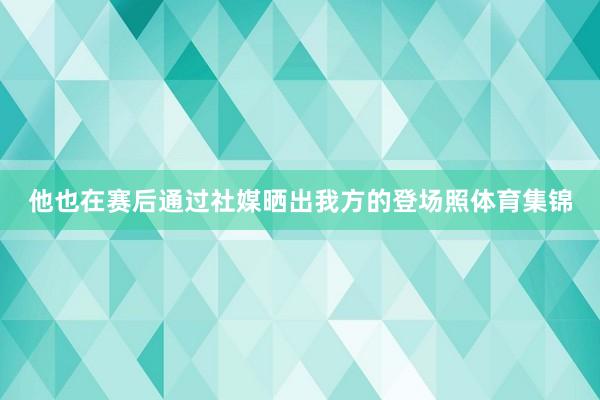 他也在赛后通过社媒晒出我方的登场照体育集锦