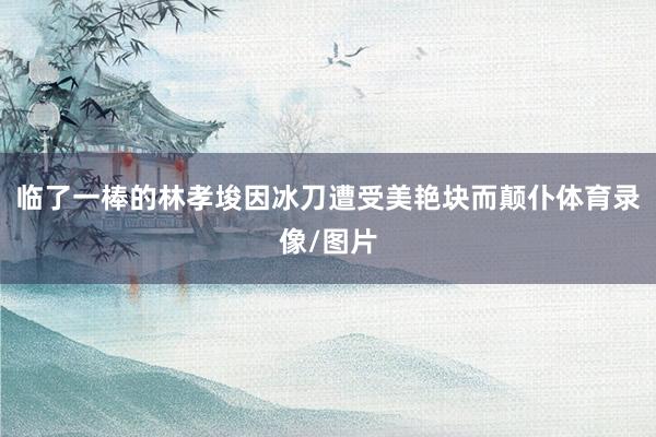 临了一棒的林孝埈因冰刀遭受美艳块而颠仆体育录像/图片