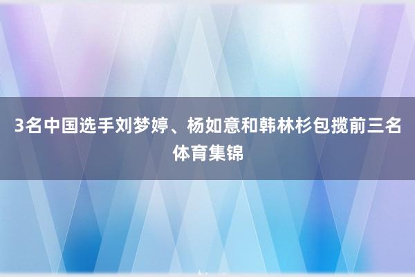 3名中国选手刘梦婷、杨如意和韩林杉包揽前三名体育集锦
