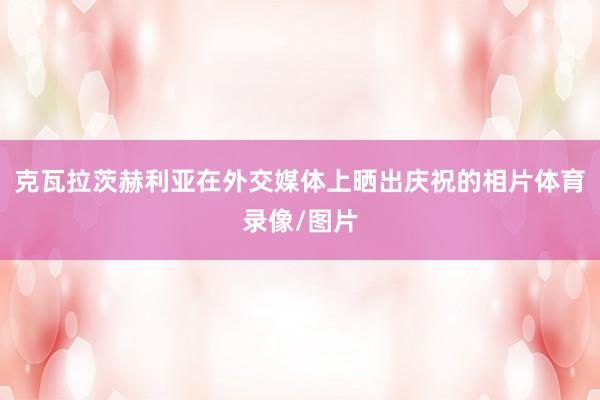 克瓦拉茨赫利亚在外交媒体上晒出庆祝的相片体育录像/图片