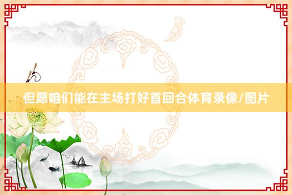 但愿咱们能在主场打好首回合体育录像/图片
