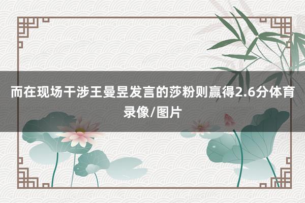 而在现场干涉王曼昱发言的莎粉则赢得2.6分体育录像/图片
