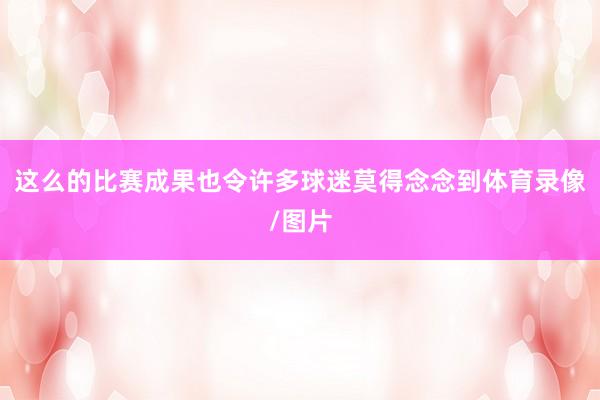 这么的比赛成果也令许多球迷莫得念念到体育录像/图片