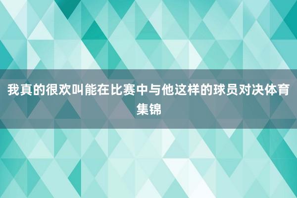 我真的很欢叫能在比赛中与他这样的球员对决体育集锦