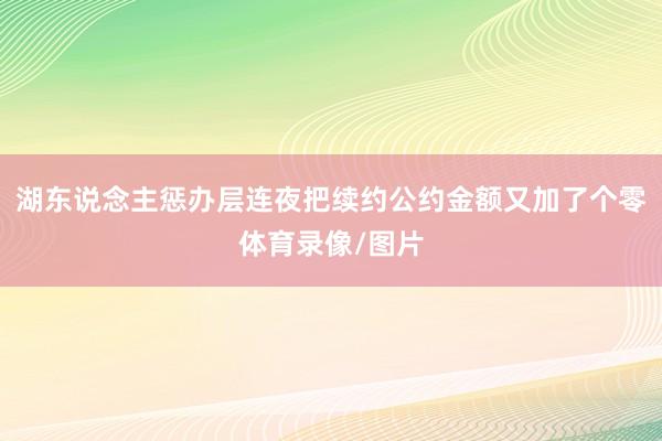 湖东说念主惩办层连夜把续约公约金额又加了个零体育录像/图片