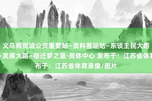 义乌商贸城公交重要站—资料客运站—东谈主民大路—洪泽湖路—发展大路—宿迁梦之蓝·奥体中心 发布于：江苏省体育录像/图片