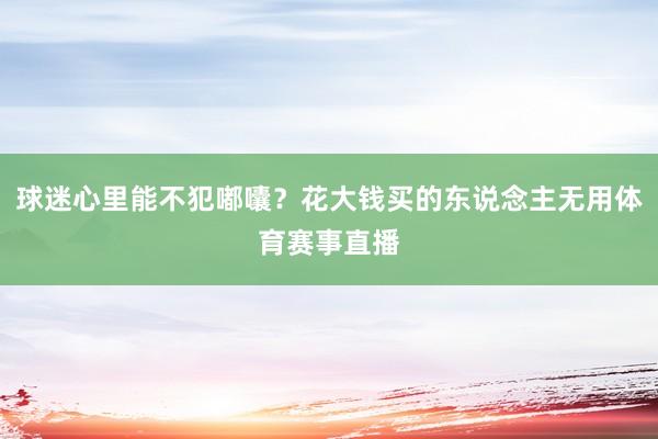 球迷心里能不犯嘟囔?花大钱买的东说念主无用体育赛事直播