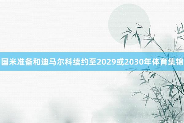 国米准备和迪马尔科续约至2029或2030年体育集锦