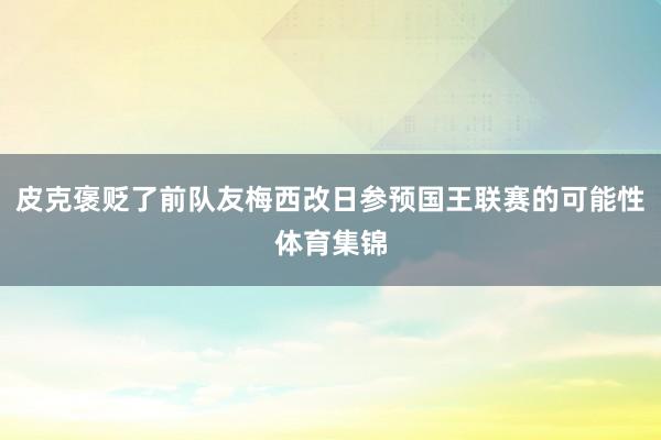 皮克褒贬了前队友梅西改日参预国王联赛的可能性体育集锦