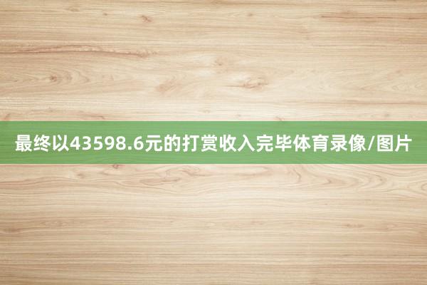 最终以43598.6元的打赏收入完毕体育录像/图片