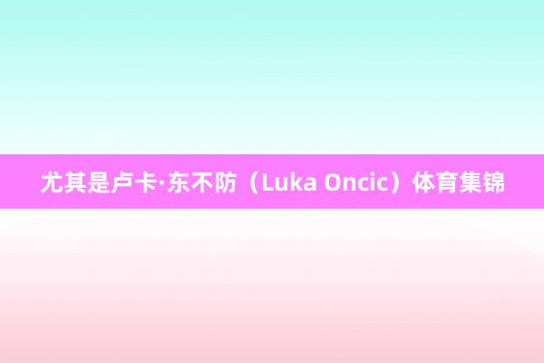 尤其是卢卡·东不防（Luka Oncic）体育集锦
