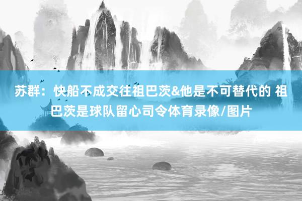 苏群：快船不成交往祖巴茨&他是不可替代的 祖巴茨是球队留心司令体育录像/图片