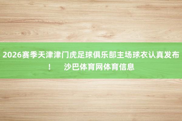 2026赛季天津津门虎足球俱乐部主场球衣认真发布！    沙巴体育网体育信息