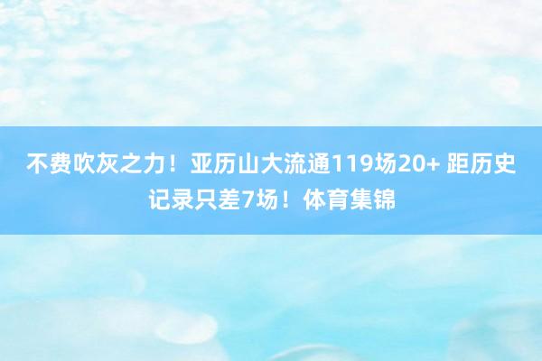 不费吹灰之力！亚历山大流通119场20+ 距历史记录只差7场！体育集锦