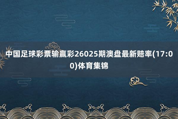 中国足球彩票输赢彩26025期澳盘最新赔率(17:00)体育集锦