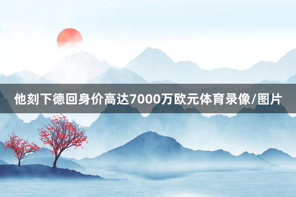 他刻下德回身价高达7000万欧元体育录像/图片