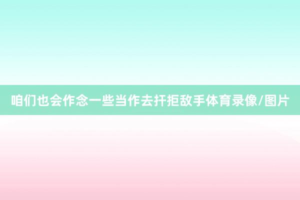 咱们也会作念一些当作去扞拒敌手体育录像/图片