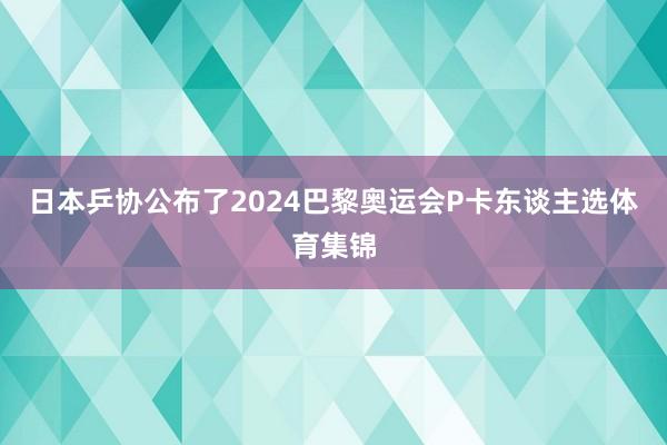 日本乒协公布了2024巴黎奥运会P卡东谈主选体育集锦