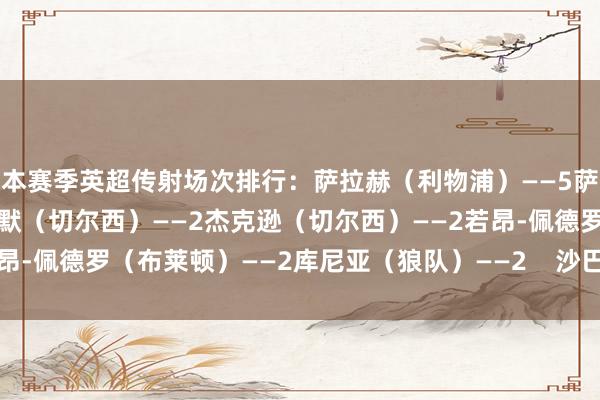 本赛季英超传射场次排行:萨拉赫(利物浦)——5萨卡(阿森纳)——4帕尔默(切尔西)——2杰克逊(切尔西)——2若昂-佩德罗(布莱顿)——2库尼亚(狼队)——2 沙巴体育网体育信息