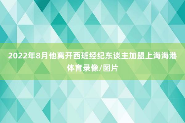 2022年8月他离开西班经纪东谈主加盟上海海港体育录像/图片
