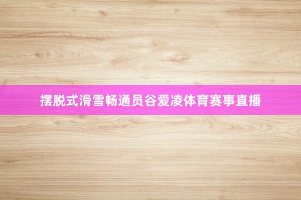 摆脱式滑雪畅通员谷爱凌体育赛事直播