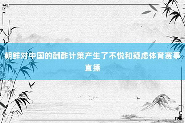 朝鲜对中国的酬酢计策产生了不悦和疑虑体育赛事直播