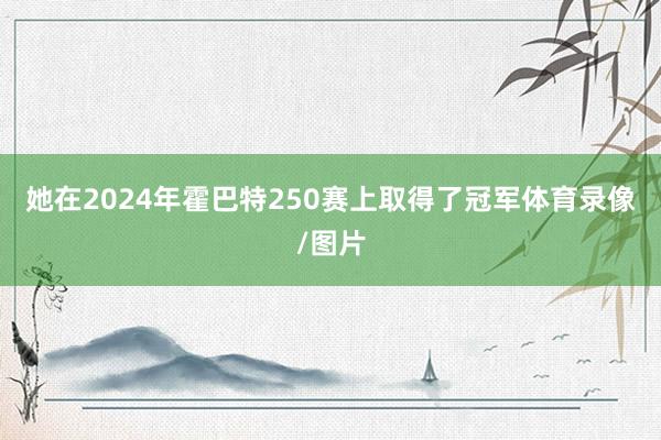 她在2024年霍巴特250赛上取得了冠军体育录像/图片