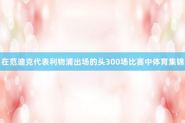 在范迪克代表利物浦出场的头300场比赛中体育集锦