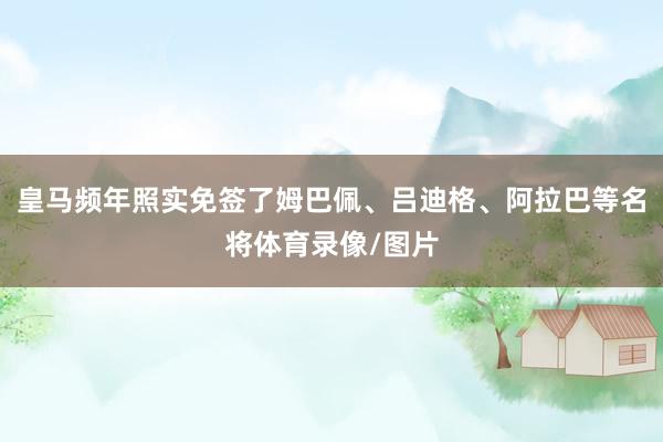 皇马频年照实免签了姆巴佩、吕迪格、阿拉巴等名将体育录像/图片