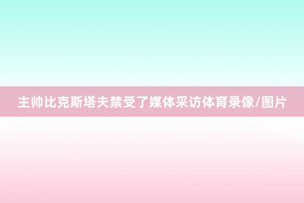 主帅比克斯塔夫禁受了媒体采访体育录像/图片